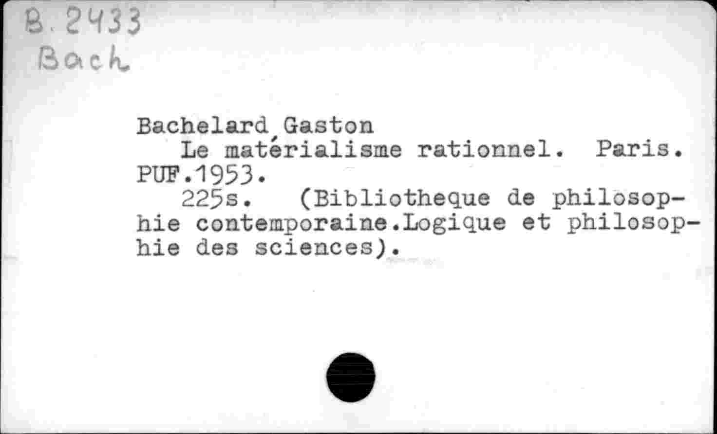 ﻿Ô. 2433 Boc R.
Bachelard,Gaston
Le matérialisme rationnel. Paris. PUF.1953.
225s. (Bibliothèque de philosophie contemporaine.Logique et philosophie des sciences).